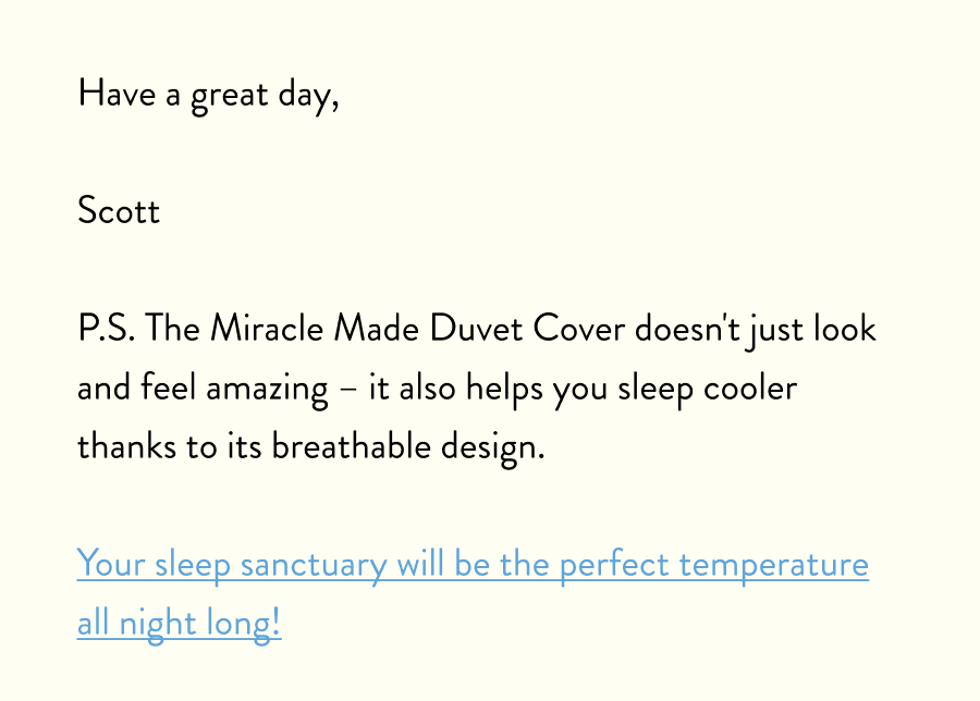 Have a great day,  Scott  P.S. The Miracle Made Duvet Cover doesn't just look and feel amazing – it also helps you sleep cooler thanks to its breathable design.  Your sleep sanctuary will be the perfect temperature all night long!