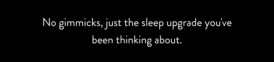 No gimmicks, just the sleep upgrade you've been thinking about.