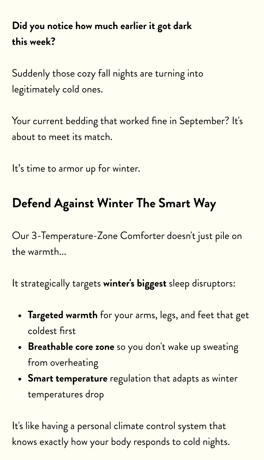 Did you notice how much earlier it got dark this week?  Suddenly those cozy fall nights are turning into legitimately cold ones.  Your current bedding that worked fine in September? It's about to meet its match.  It’s time to armor up for winter.  Defend Against Winter The Smart Way  Our 3-Temperature-Zone Comforter doesn't just pile on the warmth...  It strategically targets winter's biggest sleep disruptors:  Targeted warmth&nbsp;for your arms, legs, and feet that get coldest first Breathable core zone&nbsp;so you don't wake up sweating from overheating Smart temperature regulation&nbsp;that adapts as winter temperatures drop  It's like having a personal climate control system that knows exactly how your body responds to cold nights.