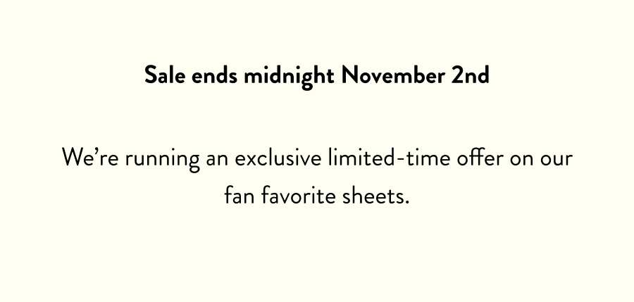 Sale ends midnight November 2nd We’re running an exclusive limited-time offer on our fan favorite sheets.