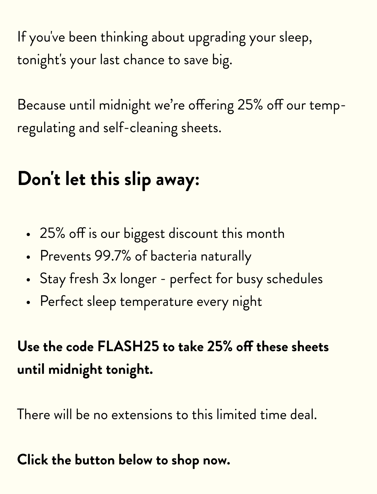 If you've been thinking about upgrading your sleep, tonight's your last chance to save big.  Because until midnight we’re offering 25% off our temp-regulating and self-cleaning sheets.  Don't let this slip away:  25% off&nbsp;is our biggest discount this month Prevents 99.7% of bacteria&nbsp;naturally Stay fresh 3x longer&nbsp;- perfect for busy schedules Perfect sleep temperature&nbsp;every night  Use the code SH25 to take 25% off these sheets until midnight tonight.  There will be no extensions to this limited time deal.  Click the button below to shop now.