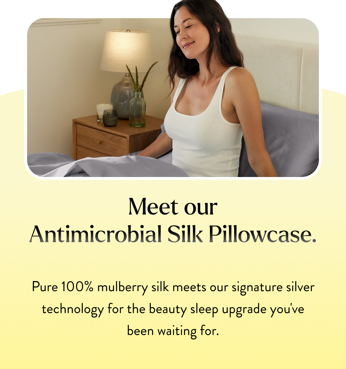 Meet our&nbsp;Antimicrobial Silk Pillowcase.   Pure 100% mulberry silk meets our signature silver technology for the beauty sleep upgrade you've been waiting for.