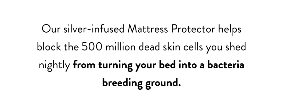 Our silver-infused Mattress Protector helps block the 500 million dead skin cells you shed nightly from turning your bed into a bacteria breeding ground.