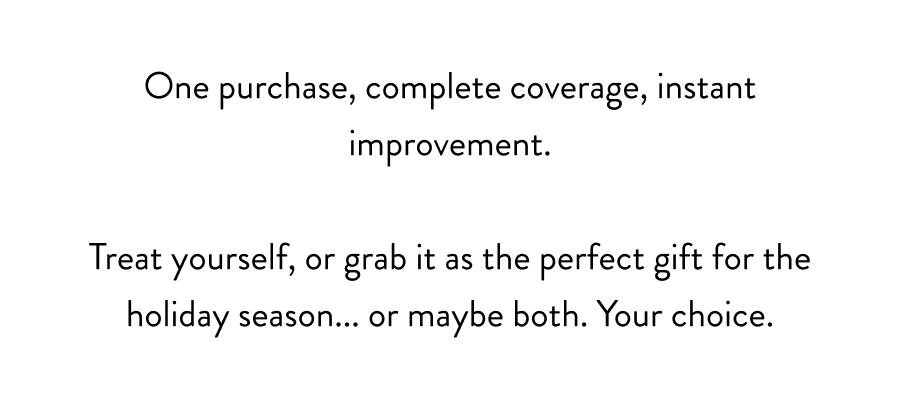 One purchase, complete coverage, instant improvement.  Treat yourself, or grab it as the perfect gift for the holiday season... or maybe both. Your choice.