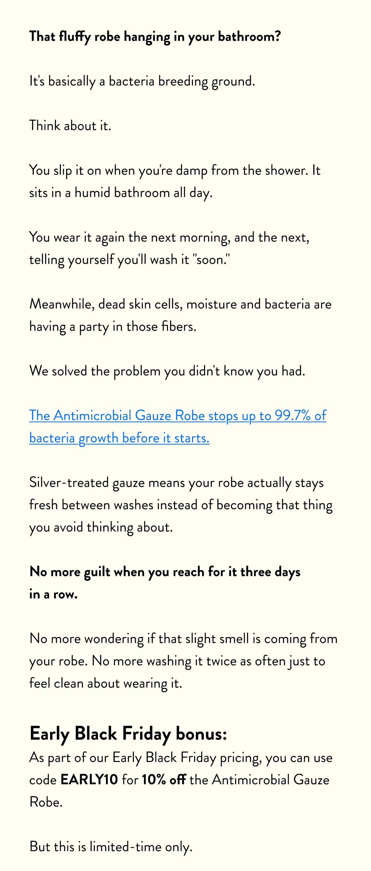 That fluffy robe hanging in your bathroom?  It's basically a bacteria breeding ground.  Think about it.  You slip it on when you're damp from the shower. It sits in a humid bathroom all day.  You wear it again the next morning, and the next, telling yourself you'll wash it "soon."  Meanwhile, dead skin cells, moisture and bacteria are having a party in those fibers.  We solved the problem you didn't know you had.  The Antimicrobial Gauze Robe stops up to 99.7% of bacteria growth before it starts.  Silver-treated gauze means your robe actually stays fresh between washes instead of becoming that thing you avoid thinking about.  No more guilt when you reach for it three days in a row.  No more wondering if that slight smell is coming from your robe. No more washing it twice as often just to feel clean about wearing it.  Early Black Friday bonus: As part of our Early Black Friday pricing, you can use code&nbsp;EARLY10&nbsp;for 10% off the Antimicrobial Gauze Robe.  But this is limited-time only.