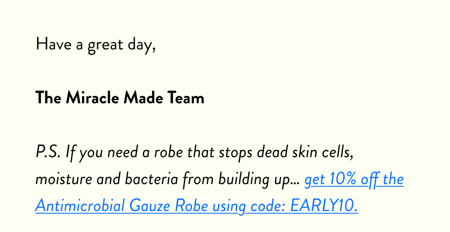 Have a great day,  The Miracle Made Team  P.S. If you need a robe that stops dead skin cells, moisture and bacteria from building up… get 10% off the Antimicrobial Gauze Robe using code: EARLY10.