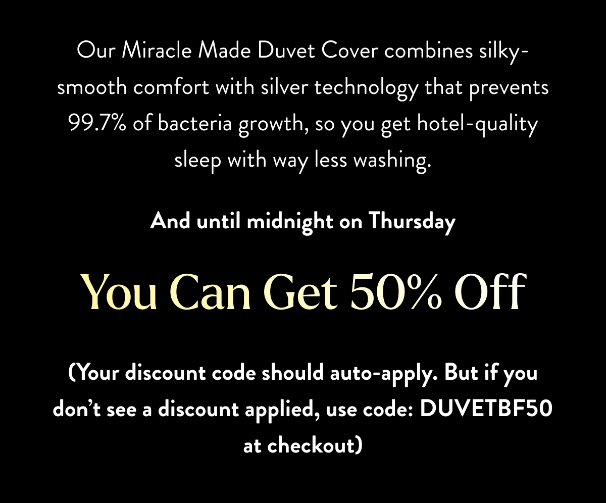 Our Miracle Made Duvet Cover combines silky-smooth comfort with silver technology that prevents 99.7% of bacteria growth, so you get hotel-quality sleep with way less washing. And until midnight on Thursday You Can get 50% off (no discount code needed)