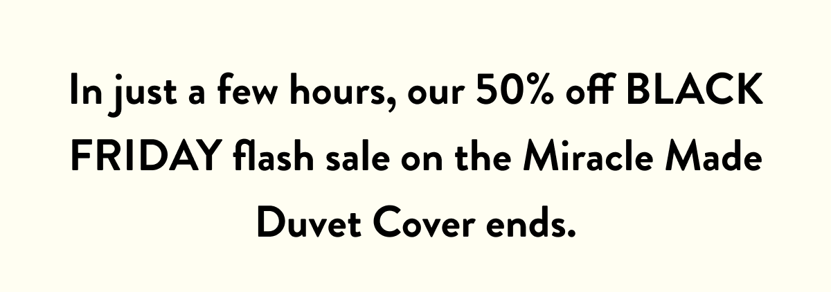 In just a few hours, our 50% off BLACK FRIDAY Flash sale on the Miracle Made Duvet Cover ends.