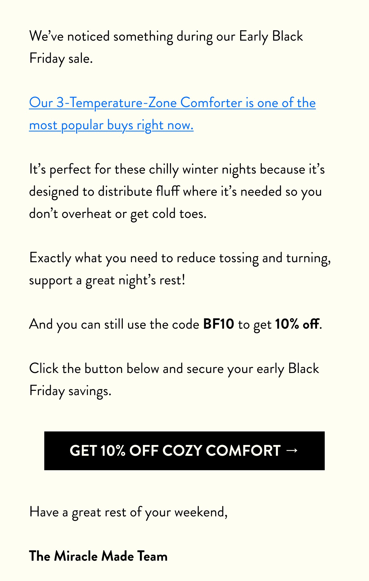 Our early Black Friday sale ends at midnight tonight.  If you’re still looking to secure your savings before the rush, now is your last time to do so.  Our 3-Temperature-Zone Comforter is one of the most popular buys right now.  It’s perfect for these chilly winter nights because it’s designed to distribute fluff where it’s needed so you don’t overheat or get cold toes.  Exactly what you need to reduce tossing and turning, support a great night’s rest!  And until midnight, you can use the code BF10 to get 10% off.  Click the button below and secure your early Black Friday savings before the deadline. LAST CHANCE EARLY BLACK FRIDAY SALE Thanks,  The Miracle Made Team