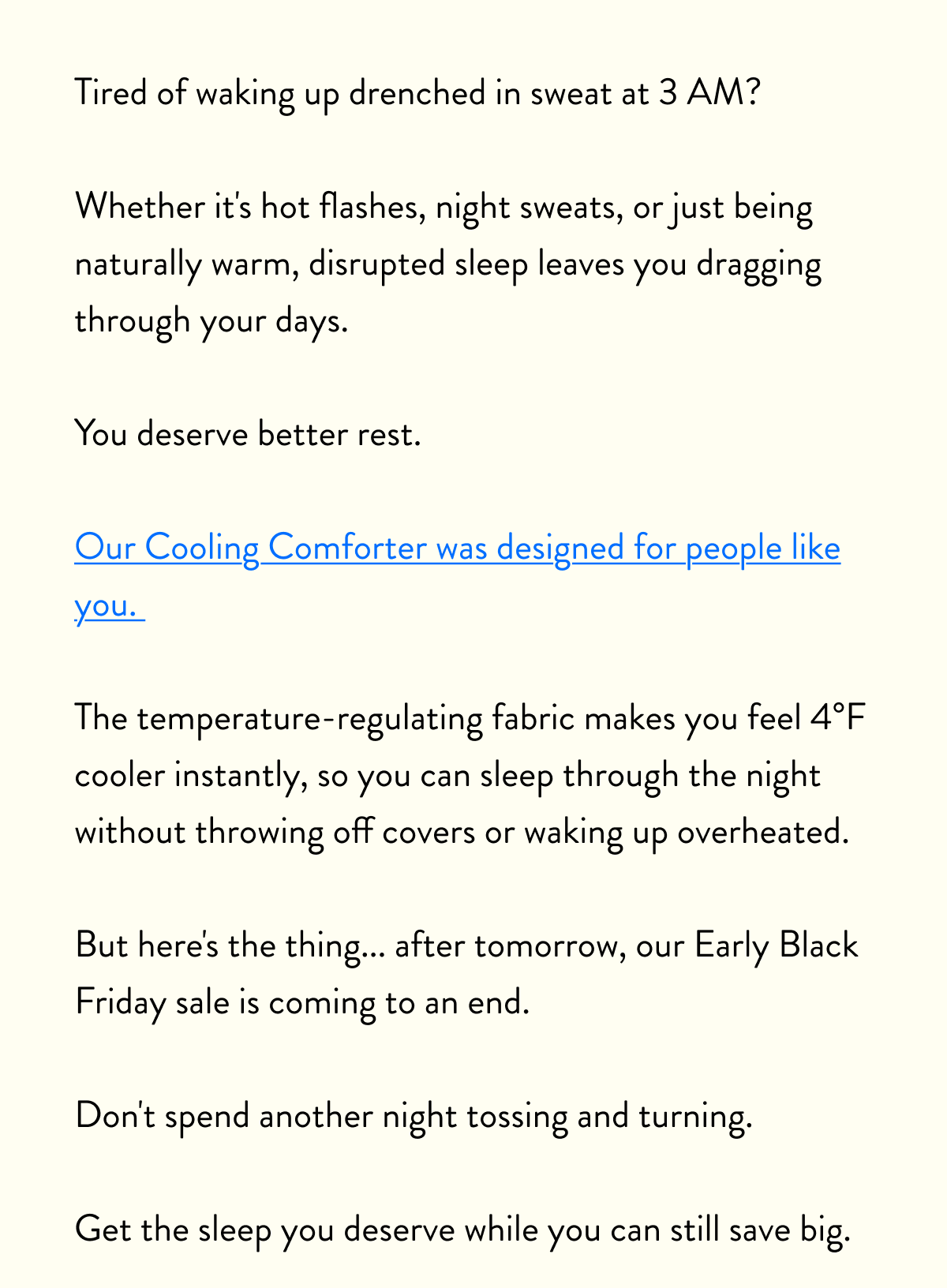 Tired of waking up drenched in sweat at 3 AM?  Whether it's hot flashes, night sweats, or just being naturally warm, disrupted sleep leaves you dragging through your days.   You deserve better rest.  Our Cooling Comforter was designed for people like you.   The temperature-regulating fabric makes you feel 4°F cooler instantly, so you can sleep through the night without throwing off covers or waking up overheated.  But here's the thing... after tomorrow, our Early Black Friday sale is coming to an end.  Don't spend another night tossing and turning.  Get the sleep you deserve while you can still save big.