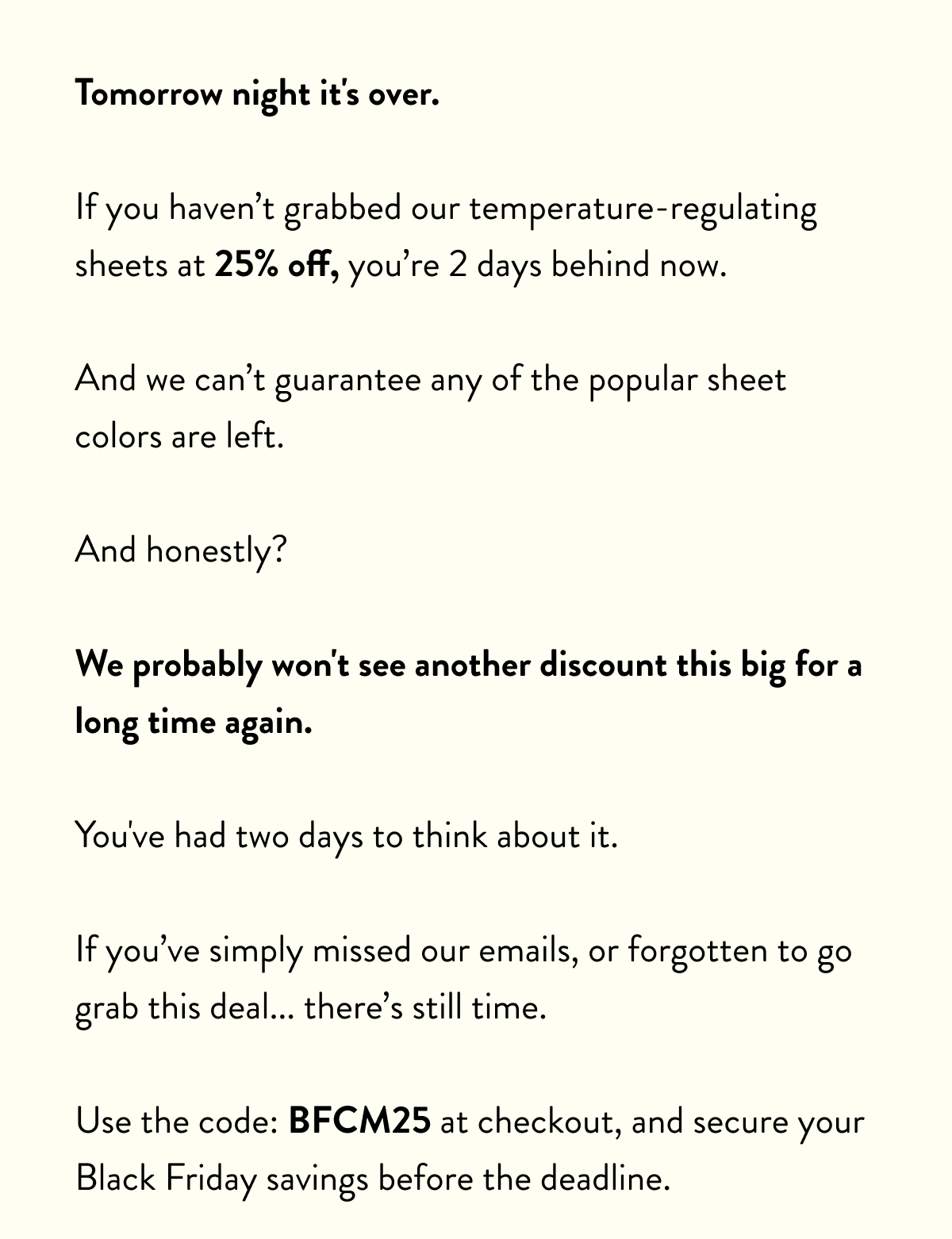 Tomorrow night it's over.  If you haven’t grabbed our temperature-regulating sheets at 25% off, you’re 2 days behind now.  And we can’t guarantee any of the popular sheet colours are left.  And honestly?  We probably won't see another discount this big for a long time again.  You've had two days to think about it.  If you’ve simply missed our emails, or forgotten to go grab this deal... there’s still time.  Use the code: BFCM25 at checkout, and secure your Black Friday savings before the deadline.