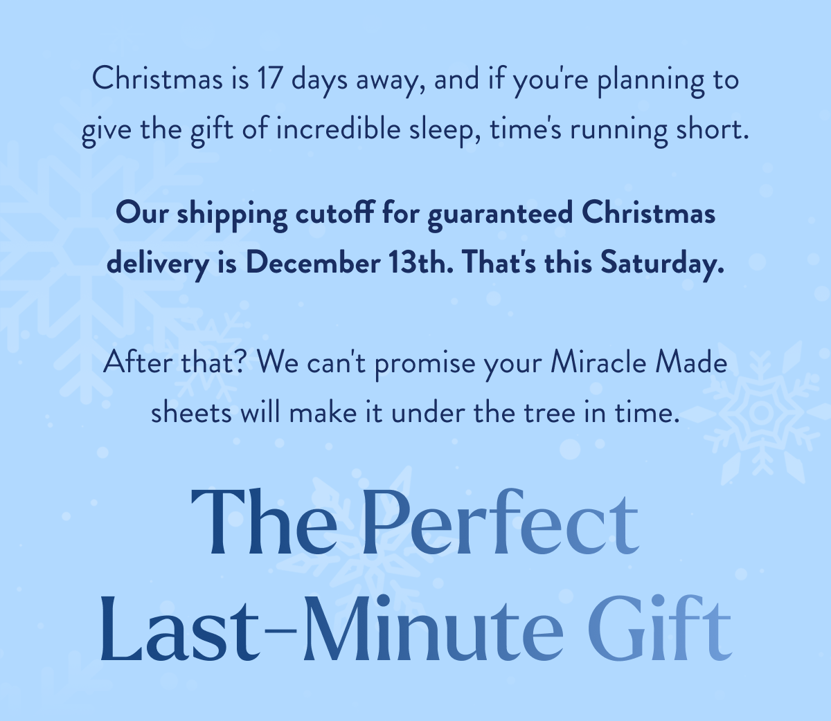  Christmas is 17 days away, and if you're planning to give the gift of incredible sleep, time's running short. Our shipping cutoff for guaranteed Christmas delivery is&nbsp;December 13th. That's this Friday.  After that? We can't promise your Miracle Made sheets will make it under the tree in time. The Perfect Last-Minute Gift