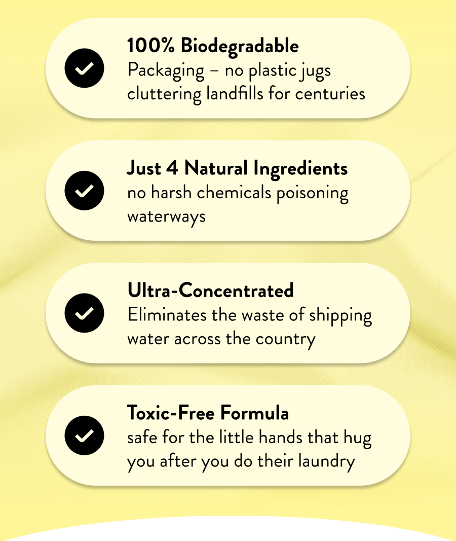 100% Biodegradable Packaging – no plastic jugs cluttering landfills for centuries  Just 4 Natural Ingredients no harsh chemicals poisoning waterways  Ultra-Concentrated Eliminates the waste of shipping water across the country  Toxic-Free Formula safe for the little hands that hug you after you do their laundry
