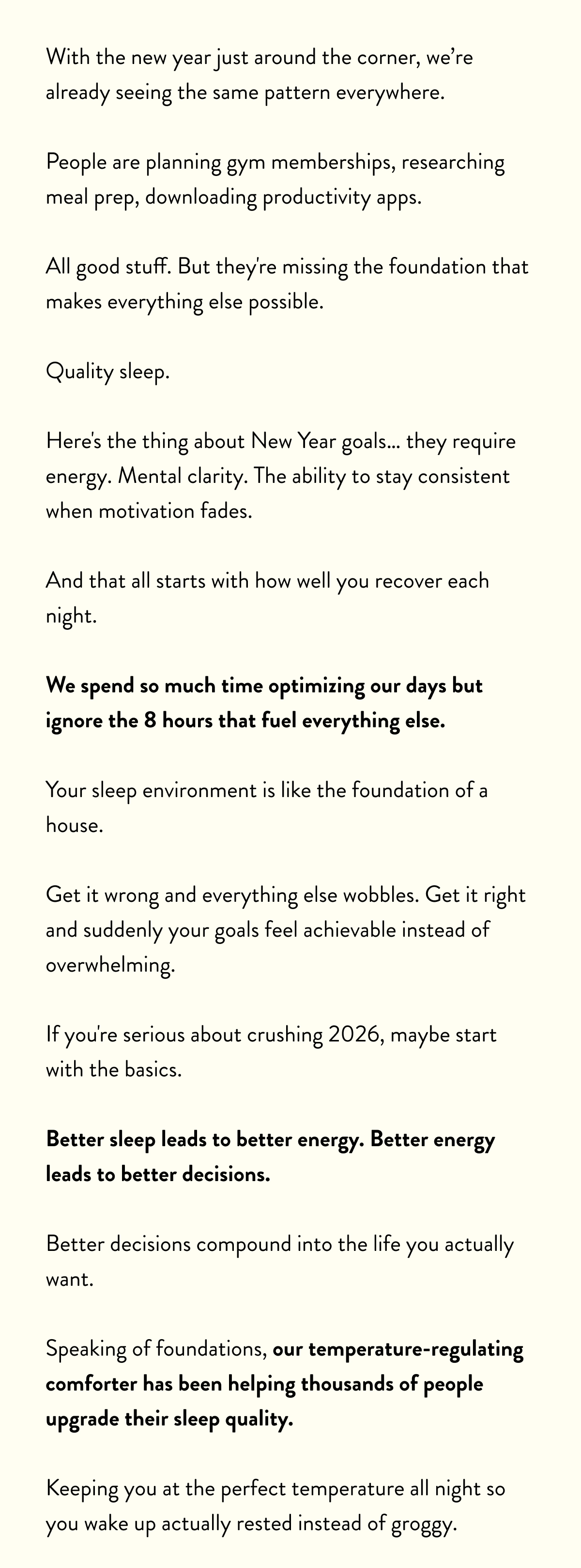 With the new year just around the corner, we’re already seeing the same pattern everywhere.  People are planning gym memberships, researching meal prep, downloading productivity apps.   All good stuff. But they're missing the foundation that makes everything else possible.  Quality sleep.  Here's the thing about New Year goals… they require energy. Mental clarity. The ability to stay consistent when motivation fades.   And that all starts with how well you recover each night.  We spend so much time optimizing our days but ignore the 8 hours that fuel everything else.  Your sleep environment is like the foundation of a house.   Get it wrong and everything else wobbles. Get it right and suddenly your goals feel achievable instead of overwhelming.  If you're serious about crushing 2026, maybe start with the basics.   Better sleep leads to better energy. Better energy leads to better decisions. Better decisions compound into the life you actually want.  Speaking of foundations, our temperature-regulating comforter has been helping thousands of people upgrade their sleep quality.   Keeping you at the perfect temperature all night so you wake up actually rested instead of groggy.
