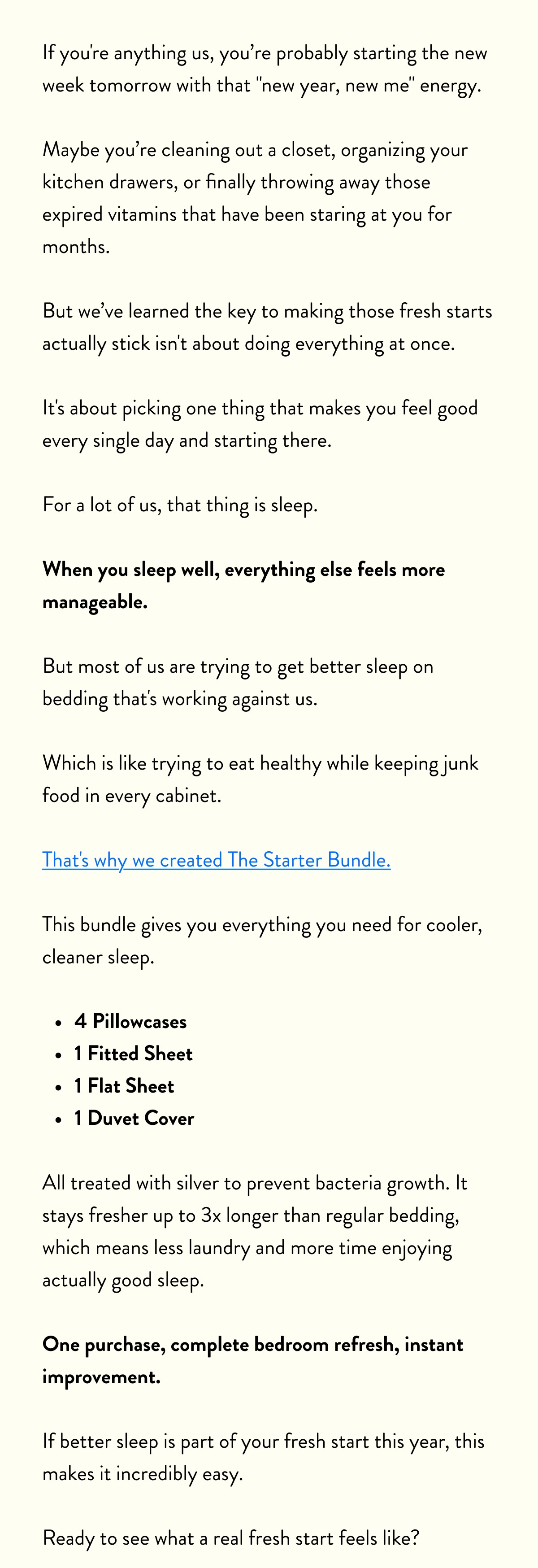 If you're anything us, you probably starting the new week tomorrow with that "new year, new me" energy.   Maybe you cleaning out a closet, organizing your kitchen drawers, or finally throwing away those expired vitamins that have been staring at you for months.  But we’ve learned the key to making those fresh starts actually stick isn't about doing everything at once.   It's about picking one thing that makes you feel good every single day and starting there.  For a lot of us, that thing is sleep.  When you sleep well, everything else feels more manageable.   But most of us are trying to get better sleep on bedding that's working against us.   Which is like trying to eat healthy while keeping junk food in every cabinet.  That's why we created The Starter Bundle.   This bundle gives you everything you need for cooler, cleaner sleep.  - temperature-regulating sheets, - pillowcases - duvet cover  All treated with silver to prevent bacteria growth. It stays fresher up to 3x longer than regular bedding, which means less laundry and more time enjoying actually good sleep.  One purchase, complete bedroom refresh, instant improvement.  If better sleep is part of your fresh start this year, this makes it incredibly easy.   Ready to see what a real fresh start feels like?