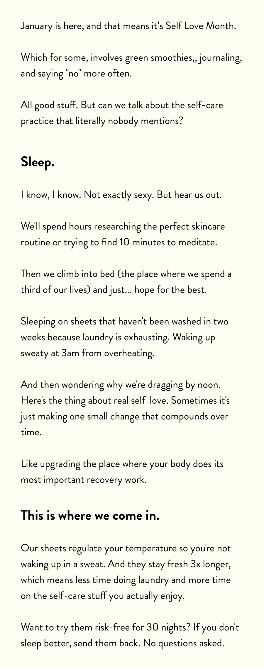 January is here, and that means it’s Self Love Month.  Which for some, involves green smoothies,, journaling, and saying "no" more often.  All good stuff. But can we talk about the self-care practice that literally nobody mentions?  Sleep.  I know, I know. Not exactly sexy. But hear us out.  We'll spend hours researching the perfect skincare routine or trying to find 10 minutes to meditate.  Then we climb into bed (the place where we spend a third of our lives) and just... hope for the best.  Sleeping on sheets that haven't been washed in two weeks because laundry is exhausting. Waking up sweaty at 3am from overheating.  And then wondering why we're dragging by noon. Here's the thing about real self-love. Sometimes it's just making one small change that compounds over time.  Like upgrading the place where your body does its most important recovery work.  This is where we come in.  Our sheets regulate your temperature so you're not waking up in a sweat. And they stay fresh 3x longer, which means less time doing laundry and more time on the self-care stuff you actually enjoy.  Want to try them risk-free for 30 nights? If you don't sleep better, send them back. No questions asked.
