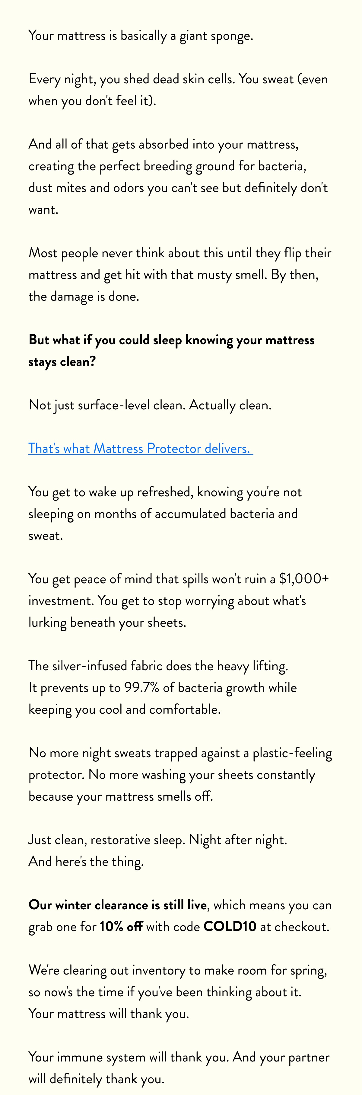 Your mattress is basically a giant sponge.  Every night, you shed dead skin cells. You sweat (even when you don't feel it).  And all of that gets absorbed into your mattress, creating the perfect breeding ground for bacteria, dust mites and odors you can't see but definitely don't want.  Most people never think about this until they flip their mattress and get hit with that musty smell. By then, the damage is done.  But what if you could sleep knowing your mattress stays clean?  Not just surface-level clean. Actually clean.  That's what Mattress Protector delivers.  You get to wake up refreshed, knowing you're not sleeping on months of accumulated bacteria and sweat.  You get peace of mind that spills won't ruin a $1,000+ investment. You get to stop worrying about what's lurking beneath your sheets.  The silver-infused fabric does the heavy lifting. It prevents up to 99.7% of bacteria growth while keeping you cool and comfortable.  No more night sweats trapped against a plastic-feeling protector. No more washing your sheets constantly because your mattress smells off.  Just clean, restorative sleep. Night after night. And here's the thing.  Our winter clearance is still live, which means you can grab one for 10% off with code&nbsp;COLD10&nbsp;at checkout.  We're clearing out inventory to make room for spring, so now's the time if you've been thinking about it. Your mattress will thank you.  Your immune system will thank you. And your partner will definitely thank you.