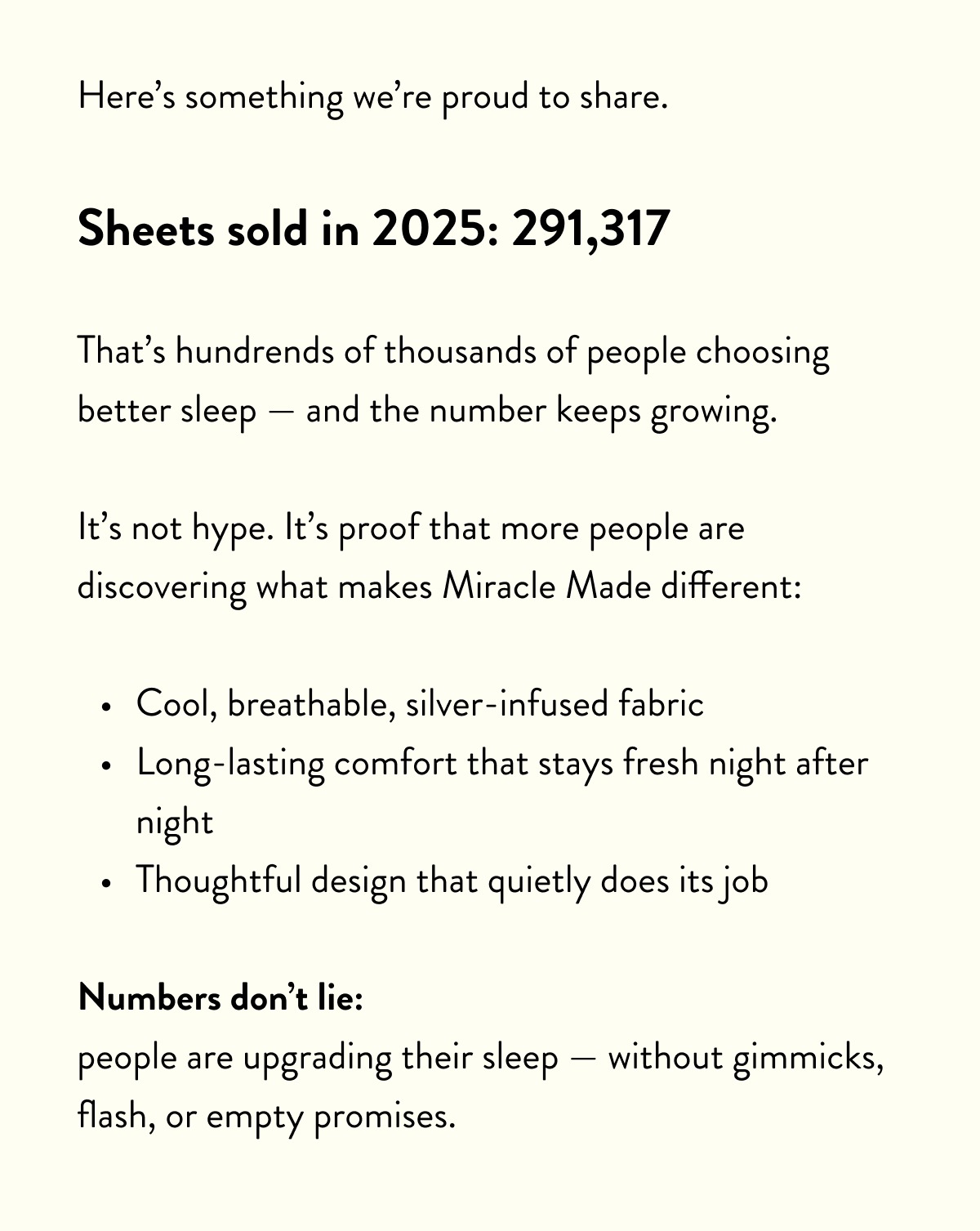 Here’s something we’re proud to share.  Sheets sold in 2025: 291,317  That’s hundrends of thousands of people choosing better sleep — and the number keeps growing.  It’s not hype. It’s proof that more people are discovering what makes Miracle Made different:  Cool, breathable, silver-infused fabric Long-lasting comfort that stays fresh night after night Thoughtful design that quietly does its job  Numbers don’t lie: people are upgrading their sleep — without gimmicks, flash, or empty promises.