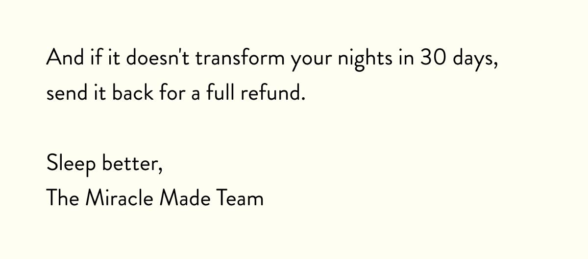 And if it doesn't transform your nights in 30 days, send it back for a full refund.  Sleep better, The Miracle Made Team