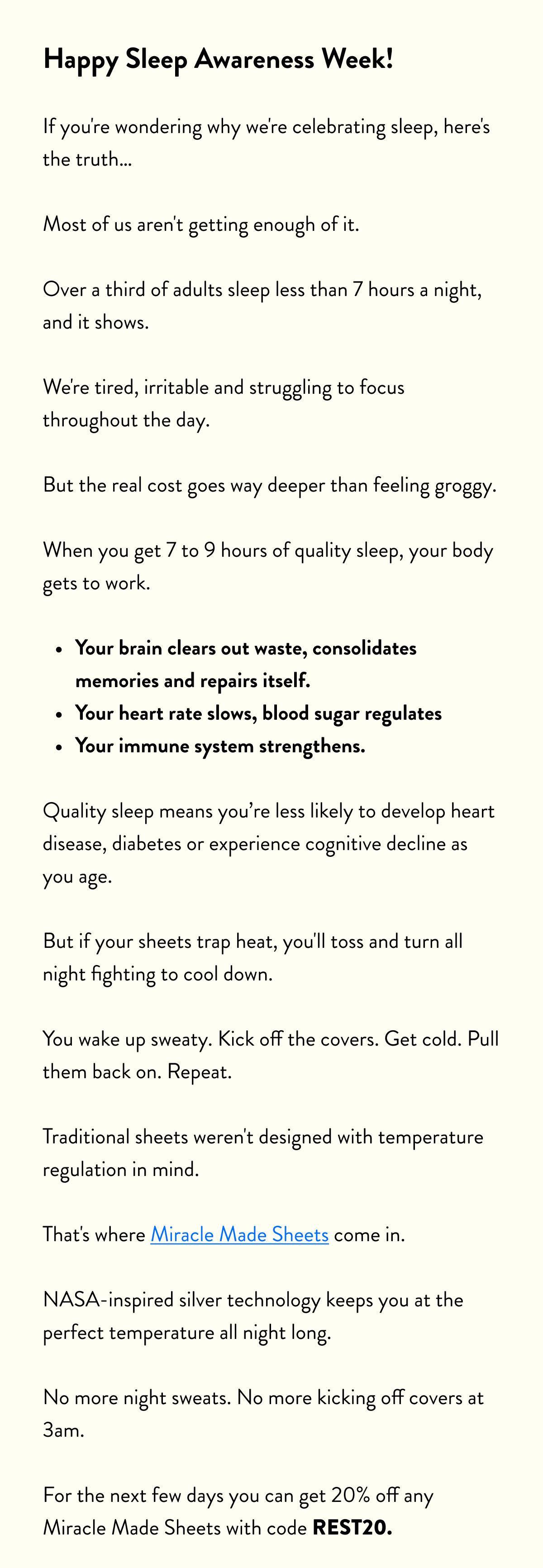 Happy Sleep Awareness Week!  If you're wondering why we're celebrating sleep, here's the truth…  Most of us aren't getting enough of it. Over a third of adults sleep less than 7 hours a night, and it shows.  We're tired, irritable and struggling to focus throughout the day.  But the real cost goes way deeper than feeling groggy. When you get 7 to 9 hours of quality sleep, your body gets to work.  Your brain clears out waste, consolidates memories and repairs itself. Your heart rate slows, blood sugar regulates Your immune system strengthens.  Quality sleep means you’re less likely to develop heart disease, diabetes or experience cognitive decline as you age.  But if your sheets trap heat, you'll toss and turn all night fighting to cool down.  You wake up sweaty. Kick off the covers. Get cold. Pull them back on. Repeat.  Traditional sheets weren't designed with temperature regulation in mind.  That's where Miracle Made Sheets come in. NASA-inspired silver technology keeps you at the perfect temperature all night long. No more night sweats. No more kicking off covers at 3am.  For the next few days you can get 20% off any Miracle Made Sheets with code&nbsp;REST20.