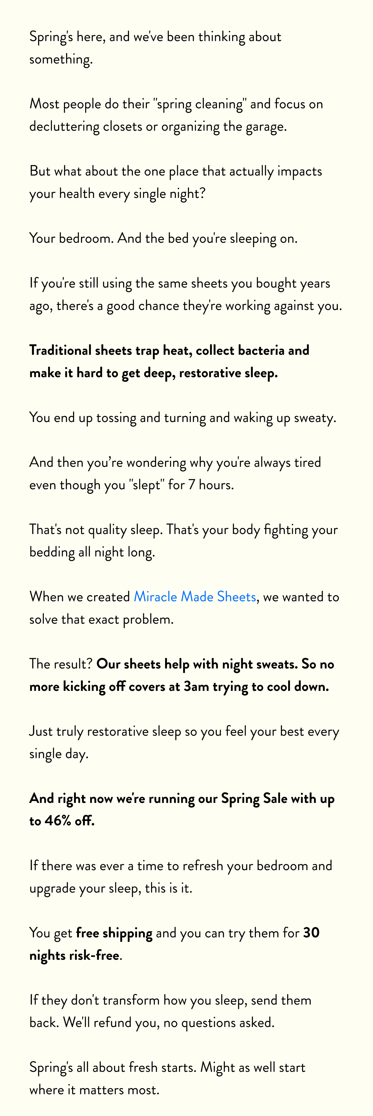 Spring's here, and we've been thinking about something.  Most people do their "spring cleaning" and focus on decluttering closets or organizing the garage.  But what about the one place that actually impacts your health every single night?  Your bedroom. And the bed you're sleeping on.  If you're still using the same sheets you bought years ago, there's a good chance they're working against you.  Traditional sheets trap heat, collect bacteria and make it hard to get deep, restorative sleep.  You end up tossing and turning and waking up sweaty.  And then you’re wondering why you're always tired even though you "slept" for 7 hours.  That's not quality sleep. That's your body fighting your bedding all night long.  When we created Miracle Made Sheets, we wanted to solve that exact problem.  The result? No more night sweats. No more kicking off covers at 3am trying to cool down.  Just truly restorative sleep so you feel your best every single day.  And right now we're running our Spring Sale with up to 46% off.  If there was ever a time to refresh your bedroom and upgrade your sleep, this is it.  You get free shipping and you can try them for 30 nights risk-free.  If they don't transform how you sleep, send them back. We'll refund you, no questions asked.  Spring's all about fresh starts. Might as well start where it matters most.