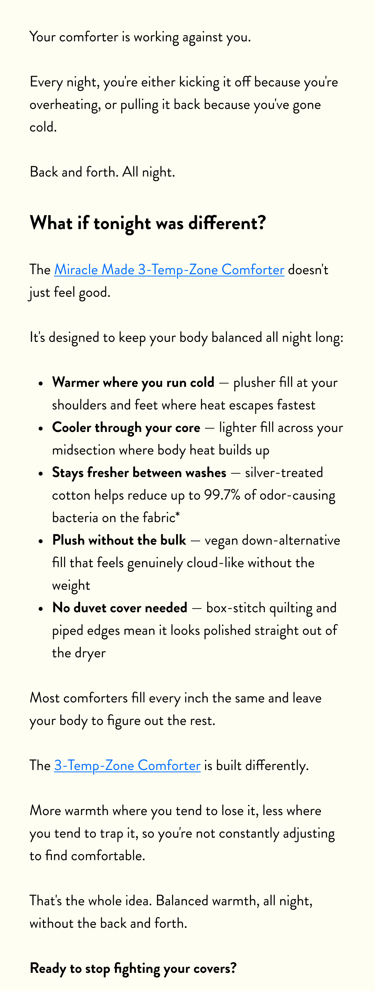 Your comforter is working against you.  Every night, you're either kicking it off because you're overheating, or pulling it back because you've gone cold.   Back and forth. All night.  What if tonight was different?  The Miracle Made 3-Temp-Zone Comforter doesn't just feel good.  It's designed to keep your body balanced all night long:  Warmer where you run cold&nbsp;— plusher fill at your shoulders and feet where heat escapes fastest Cooler through your core&nbsp;— lighter fill across your midsection where body heat builds up Stays fresher between washes&nbsp;— silver-treated cotton helps reduce up to 99.7% of odor-causing bacteria on the fabric* Plush without the bulk&nbsp;— vegan down-alternative fill that feels genuinely cloud-like without the weight No duvet cover needed&nbsp;— box-stitch quilting and piped edges mean it looks polished straight out of the dryer  Most comforters fill every inch the same and leave your body to figure out the rest.  The 3-Temp-Zone is built differently.  More warmth where you tend to lose it, less where you tend to trap it, so you're not constantly adjusting to find comfortable.  That's the whole idea. Balanced warmth, all night, without the back and forth.  Ready to stop fighting your covers?