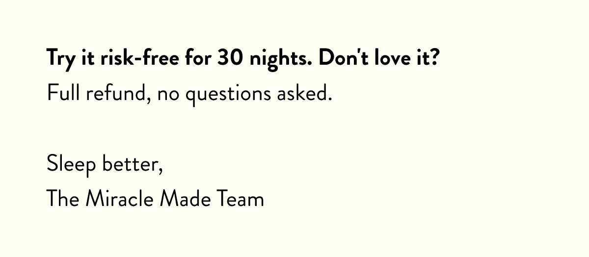 Try it risk-free for 30 nights. Don't love it? Full refund, no questions asked.  Sleep better, The Miracle Made Team