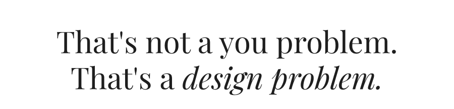 That's not a you problem. That's a design problem.