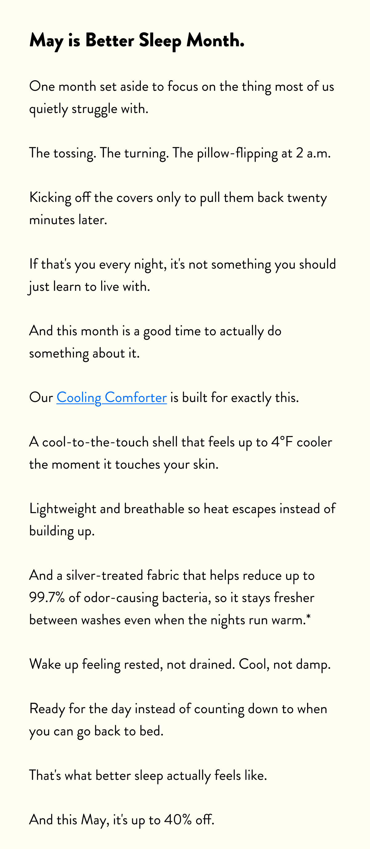 May is National Better Sleep Month.  One month set aside to focus on the thing most of us quietly struggle with.  The tossing. The turning. The pillow-flipping at 2 a.m. Kicking off the covers only to pull them back twenty minutes later.  If that's you every night, it's not something you should just learn to live with.  And this month is a good time to actually do something about it.  Our Cooling Comforter is built for exactly this. A cool-to-the-touch shell that feels up to 4°F cooler the moment it touches your skin. Lightweight and breathable so heat escapes instead of building up.  And a silver-treated fabric that helps reduce up to 99.7% of odor-causing bacteria, so it stays fresher between washes even when the nights run warm.* Wake up feeling rested, not drained. Cool, not damp. Ready for the day instead of counting down to when you can go back to bed.  That's what better sleep actually feels like. And this May, it's up to 40% off.