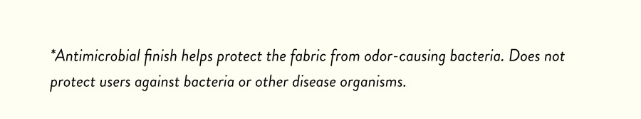 *Antimicrobial finish helps protect the fabric from odor-causing bacteria. Does not protect users against bacteria or other disease organisms.