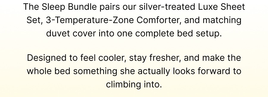 The Sleep Bundle pairs our silver-treated Luxe Sheet Set, 3-Temperature-Zone Comforter, and matching duvet cover into one complete bed setup.