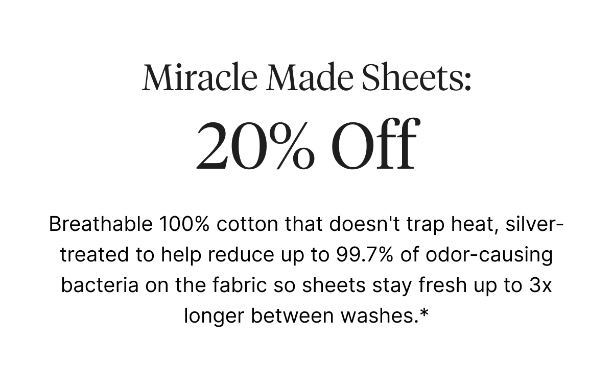 Breathable 100% cotton that doesn't trap heat, silver-treated to help reduce up to 99.7% of odor-causing bacteria on the fabric so sheets stay fresh up to 3x longer between washes.*