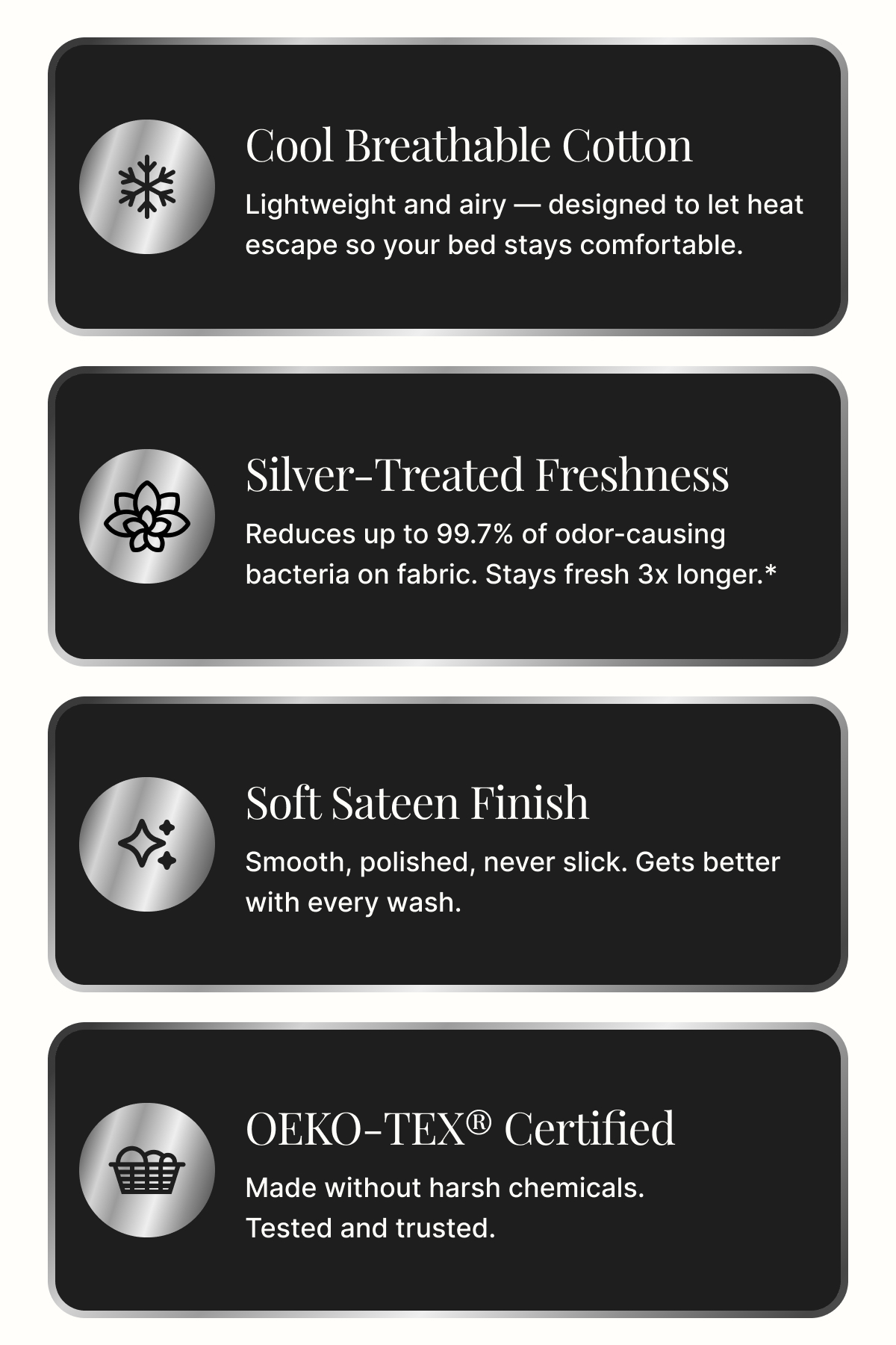 Cool Breathable Cotton Lightweight and airy — designed to let heat escape so your bed stays comfortable. Silver-Treated Freshness Reduces up to 99.7% of odor-causing bacteria on fabric. Stays fresh 3x longer.* Soft Sateen Finish Smooth, polished, never slick. Gets better with every wash. OEKO-TEX® Certified Made without harsh chemicals. Tested and trusted.