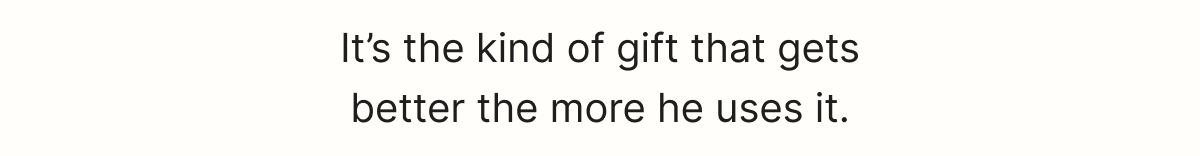 It’s the kind of gift that gets better the more he uses it.