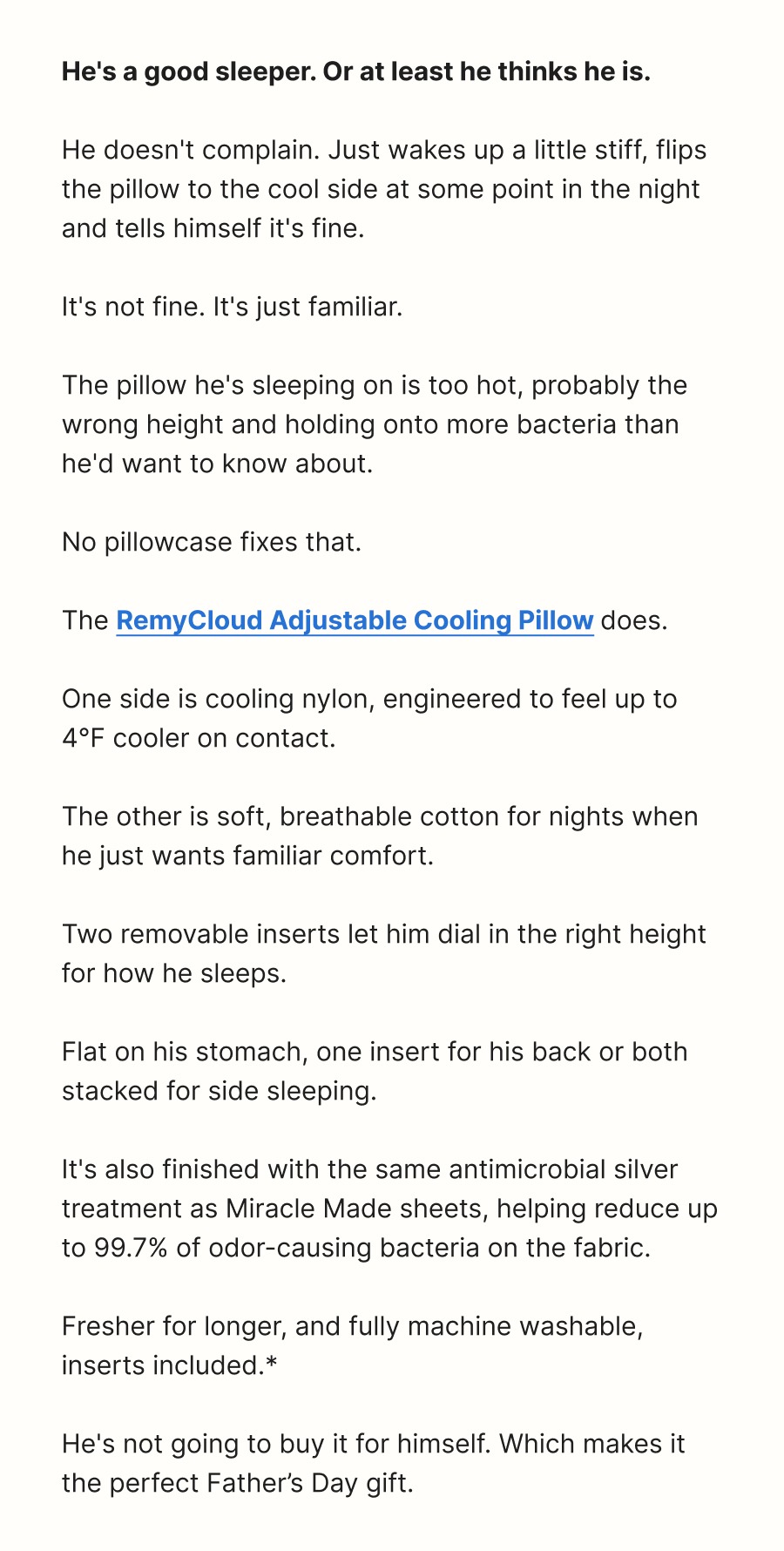 **He's a good sleeper. Or at least he thinks he is.**  He doesn't complain. Just wakes up a little stiff, flips the pillow to the cool side at some point in the night and tells himself it's fine.  It's not fine. It's just familiar.  The pillow he's sleeping on is too hot, probably the wrong height and holding onto more bacteria than he'd want to know about.  No pillowcase fixes that.  The **RemyCloud Adjustable Cooling Pillow** does.  One side is cooling nylon, engineered to feel up to 4°F cooler on contact.  The other is soft, breathable cotton for nights when he just wants familiar comfort.  Two removable inserts let him dial in the right height for how he sleeps.  Flat on his stomach, one insert for his back or both stacked for side sleeping.  It's also finished with the same antimicrobial silver treatment as Miracle Made sheets, helping reduce up to 99.7% of odor-causing bacteria on the fabric.  Fresher for longer, and fully machine washable, inserts included.*  He's not going to buy it for himself. Which makes it the perfect Father’s Day gift.