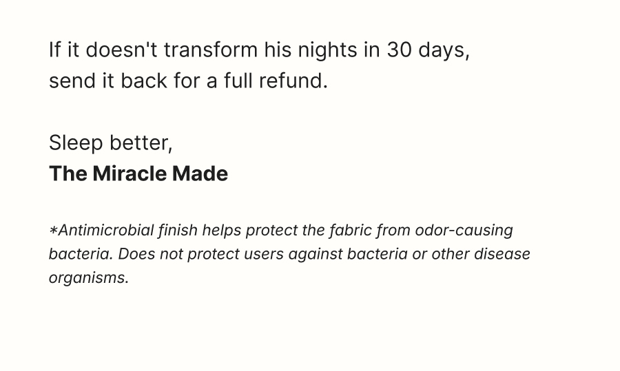 If it doesn't transform his nights in 30 days, send it back for a full refund.  Sleep better, The Miracle Made Team