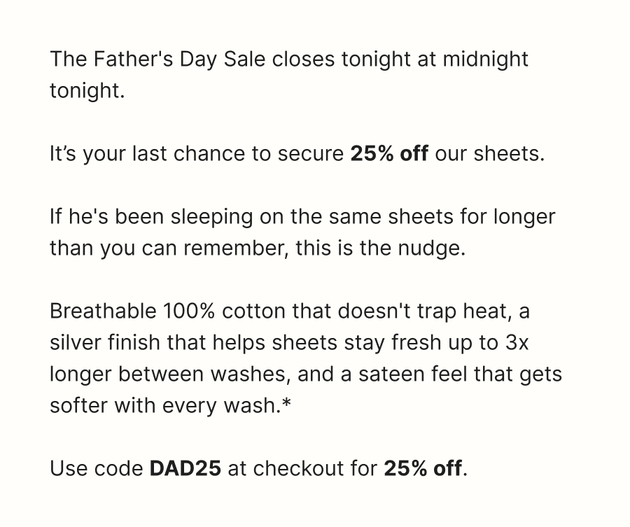 The Father's Day Sale closes tonight at midnight tonight.   It’s your last chance to secure 25% off our sheets.  If he's been sleeping on the same sheets for longer than you can remember, this is the nudge.  Breathable 100% cotton that doesn't trap heat, a silver finish that helps sheets stay fresh up to 3x longer between washes, and a sateen feel that gets softer with every wash.*  Use code DAD25 at checkout for 25% off.