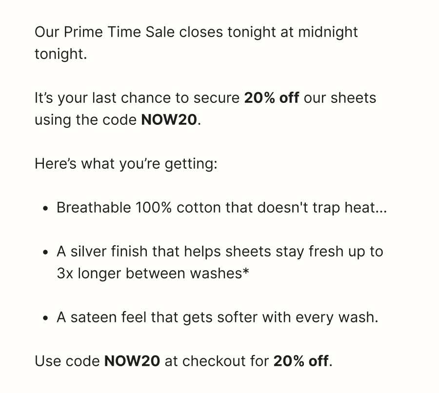 Our Prime Time Sale closes tonight at midnight tonight.   It’s your last chance to secure 20% off our sheets using the code NOW20.  Here’s what you’re getting:  Breathable 100% cotton that doesn't trap heat...  A silver finish that helps sheets stay fresh up to 3x longer between washes*  A sateen feel that gets softer with every wash.  Use code NOW20 at checkout for 20% off.