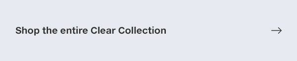 SHOP THE ENTIRE CLEAR COLLECTION 