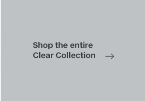 SHOP THE ENTIRE CLEAR COLLECTION