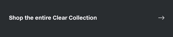 SHOP THE ENTIRE CLEAR COLLECTION 
