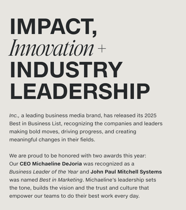 Our CEO Michaeline DeJoria was recognized as a Business Leader of the Year and John Paul Mitchell Systems was named Best in Marketing. Michaeline's leadership sets the tone, builds the vision and the trust and culture that empower our teams to do their best work every day.
