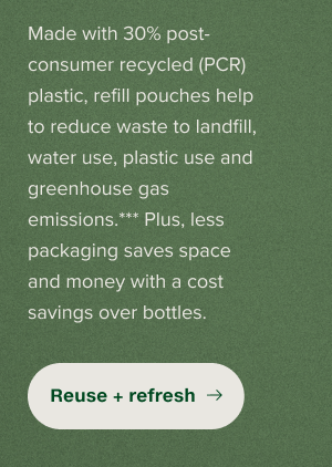 Made with 30% post-consumer recycled (PCR) plastic, refill pouches help to reduce waste to landfill, water use, plastic use and greenhouse gas emissions.*** Plus, less packaging saves space and money with a cost savings over bottles.