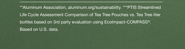 **Aluminum Association, aluminum.org/sustainability. ***PTIS Streamlined Life Cycle Assessment Comparison of Tea Tree Pouches vs. Tea Tree liter bottles based on 3rd party evaluation using EcoImpact-COMPASS(r). Based on U.S. data.