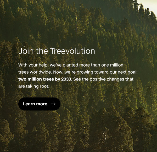 With your help, we’ve planted more than one million trees worldwide. Now, we’re growing toward our next goal: two million trees by 2030. See the positive changes that are taking root.