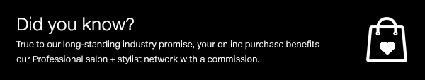 Did you know? True to our long-standing promise, your online purchase benefits our Professional salon + stylist network with a commission.