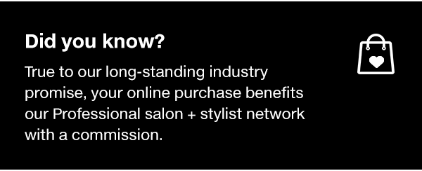 Did you know? True to our long-standing promise, your online purchase benefits our Professional salon + stylist network with a commission.