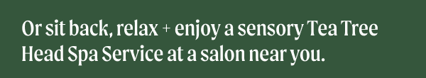 Or sit back, relax + enjoy a sensory Tea Tree Head Spa Service at a salon near you.