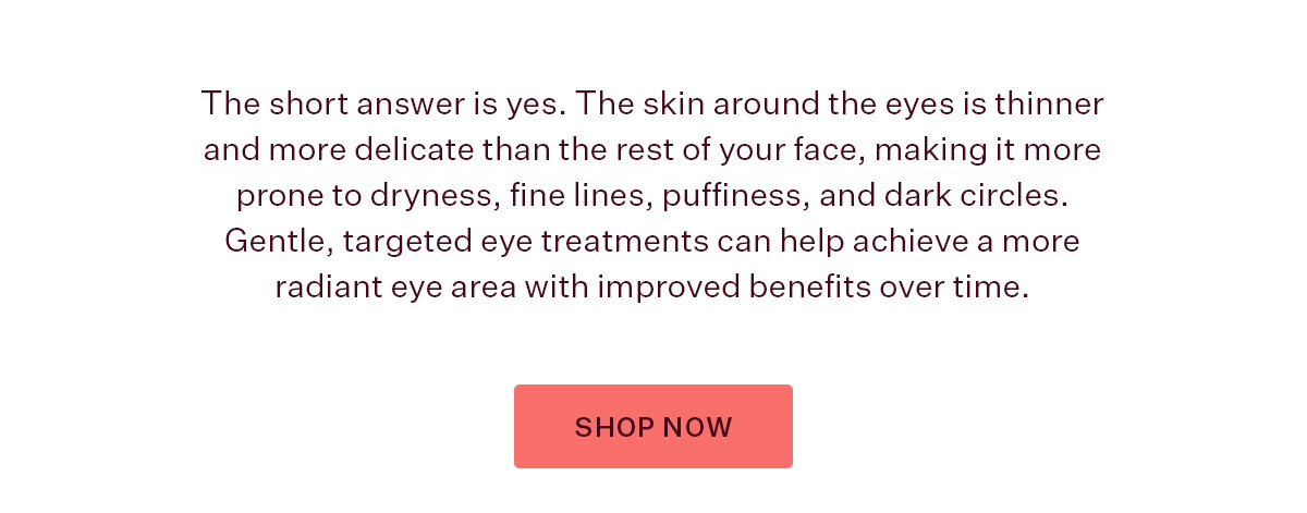 The short answer is yes. The skin around the eyes is thinner and more delicate than the rest of your face, making it more prone to dryness, fine lines, puffiness, and dark circles. Gentle, targeted eye treatments can help achieve a more radiant eye area with improved benefits over time.  SHOP NOW