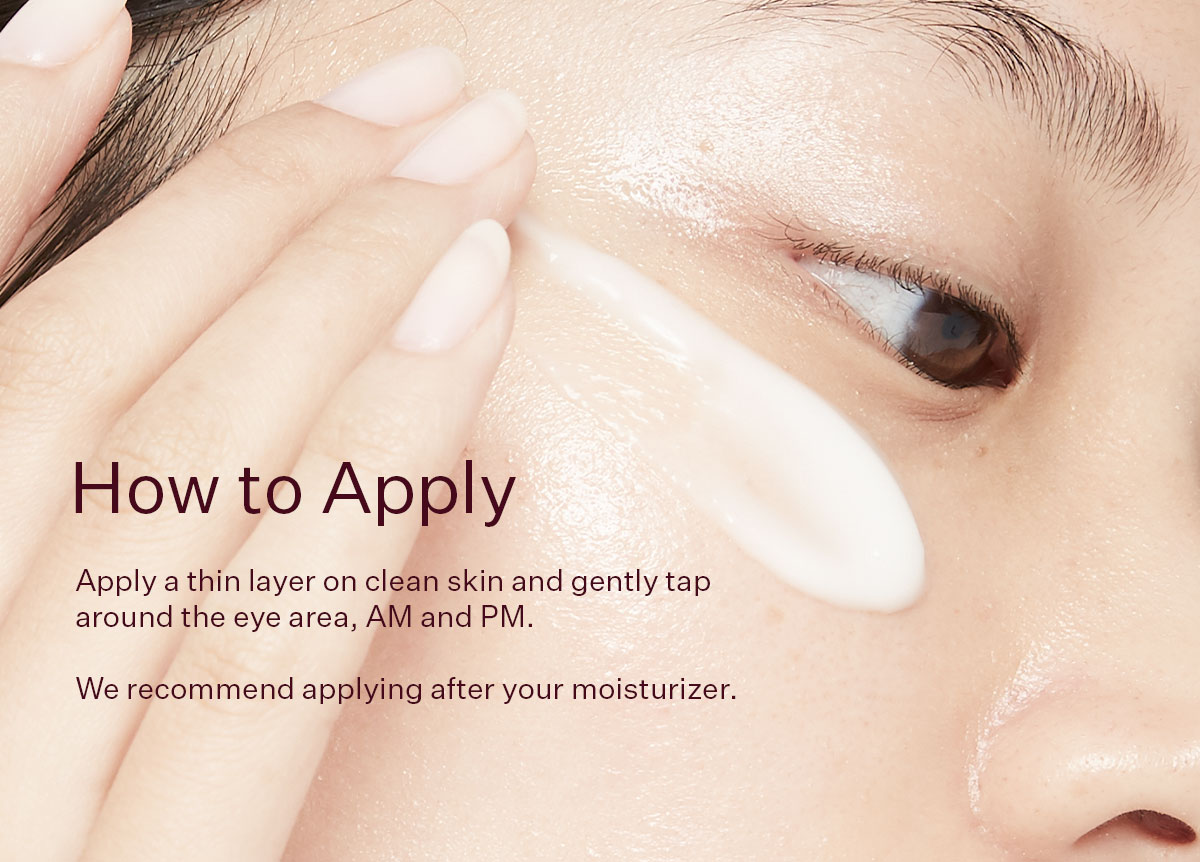 Apply a thin layer on clean skin and gently tap around the eye area, AM and PM. We recommend applying after your moisturizer.